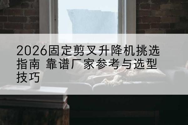 广汉固定剪叉升降机厂家推荐-2026固定剪叉升降机挑选指南 靠谱厂家参考与选型技巧