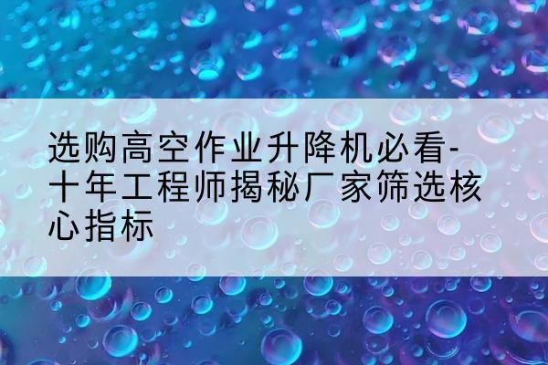 广汉高空作业升降机厂家推荐-选购高空作业升降机必看-十年工程师揭秘厂家筛选核心指标