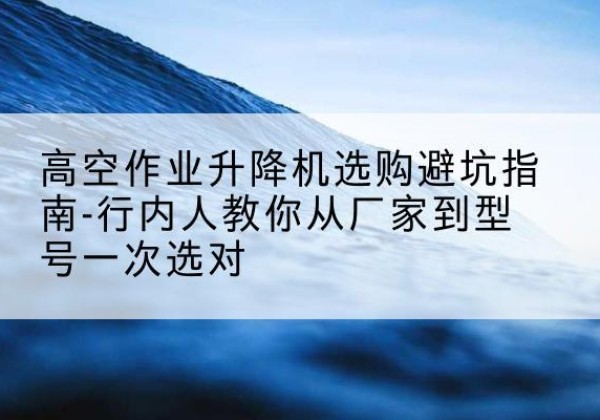 广汉升降平台厂家-高空作业升降机选购避坑指南-行内人教你从厂家到型号一次选对