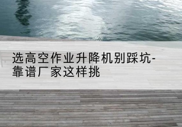 广汉剪叉式升降机厂家-选高空作业升降机别踩坑-靠谱厂家这样挑