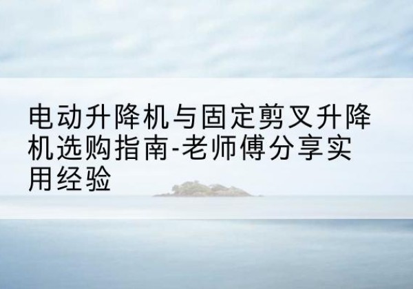 广汉电动升降机怎么选-电动升降机与固定剪叉升降机选购指南-老师傅分享实用经验