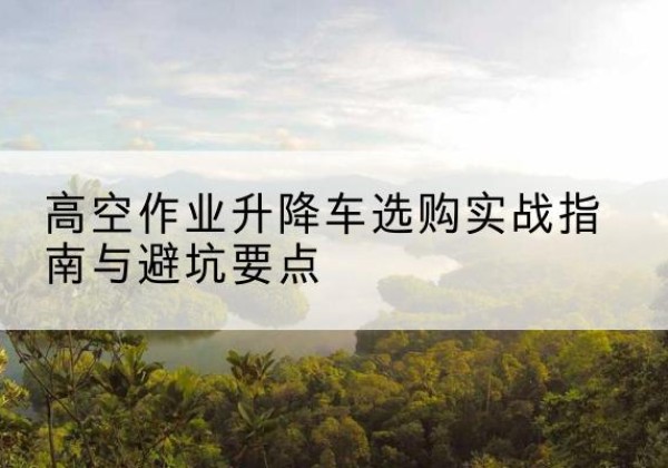 广汉升降车怎么选-高空作业升降车选购实战指南与避坑要点