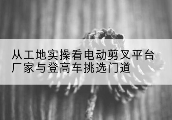 广汉电动剪叉升降平台厂家-从工地实操看电动剪叉平台厂家与登高车挑选门道
