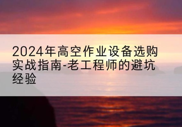 广汉高空作业升降机厂家推荐-2024年高空作业设备选购实战指南-老工程师的避坑经验