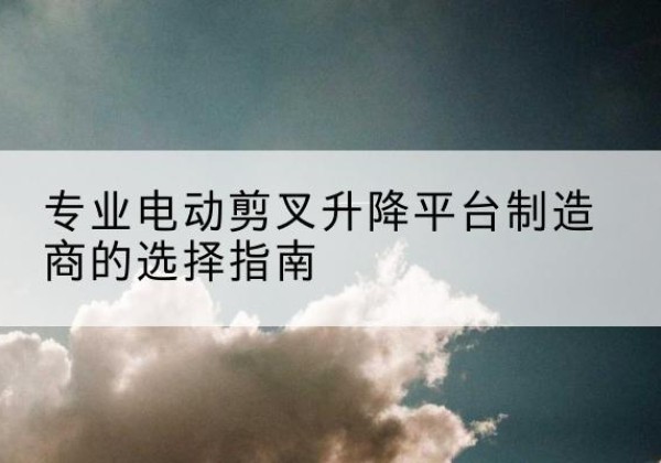 广汉电动剪叉升降平台厂家-专业电动剪叉升降平台制造商的选择指南