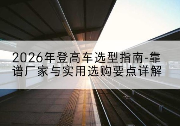广汉登高车厂家推荐-2026年登高车选型指南-靠谱厂家与实用选购要点详解